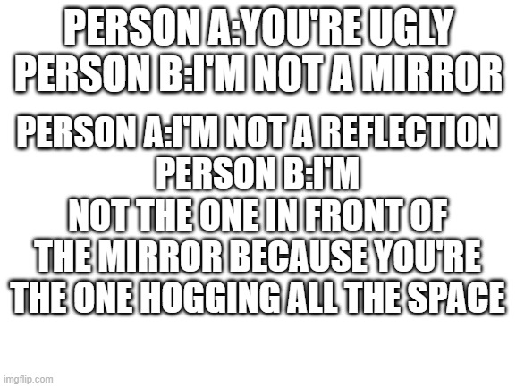 I try coming up with roasts day one | PERSON A:YOU'RE UGLY
PERSON B:I'M NOT A MIRROR; PERSON A:I'M NOT A REFLECTION
PERSON B:I'M NOT THE ONE IN FRONT OF THE MIRROR BECAUSE YOU'RE THE ONE HOGGING ALL THE SPACE | made w/ Imgflip meme maker
