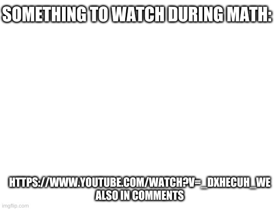 https://www.youtube.com/watch?v=_dXHecuH_wE | SOMETHING TO WATCH DURING MATH:; HTTPS://WWW.YOUTUBE.COM/WATCH?V=_DXHECUH_WE

ALSO IN COMMENTS | image tagged in watch it | made w/ Imgflip meme maker