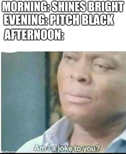 am i joke to you? | MORNING: SHINES BRIGHT; EVENING: PITCH BLACK; AFTERNOON: | image tagged in am i joke to you | made w/ Imgflip meme maker