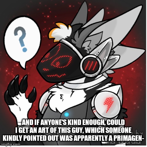 Not wanting to sound needy or anything guys I promise- | AND IF ANYONE'S KIND ENOUGH, COULD I GET AN ART OF THIS GUY, WHICH SOMEONE KINDLY POINTED OUT WAS APPARENTLY A PRIMAGEN- | image tagged in maybe i am a furry | made w/ Imgflip meme maker