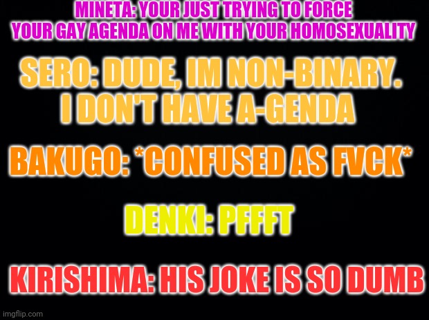 *wheeze* | MINETA: YOUR JUST TRYING TO FORCE YOUR GAY AGENDA ON ME WITH YOUR HOMOSEXUALITY; SERO: DUDE, IM NON-BINARY. I DON'T HAVE A-GENDA; BAKUGO: *CONFUSED AS FVCK*; DENKI: PFFFT; KIRISHIMA: HIS JOKE IS SO DUMB | image tagged in black background,class 1a,bnha,mha | made w/ Imgflip meme maker