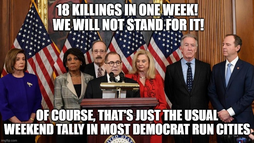 House Democrats | 18 KILLINGS IN ONE WEEK!  WE WILL NOT STAND FOR IT! OF COURSE, THAT'S JUST THE USUAL WEEKEND TALLY IN MOST DEMOCRAT RUN CITIES | image tagged in house democrats | made w/ Imgflip meme maker