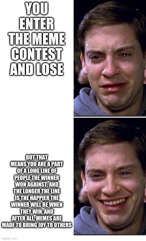 Good job Winner(who ever you are) | YOU ENTER THE MEME CONTEST AND LOSE; BUT THAT MEANS YOU ARE A PART OF A LONG LINE OF PEOPLE THE WINNER WON AGAINST, AND THE LONGER THE LINE IS THE HAPPIER THE WINNER WILL BE WHEN THEY WIN, AND AFTER ALL, MEMES ARE MADE TO BRING JOY TO OTHERS | image tagged in peter parker crying/happy | made w/ Imgflip meme maker