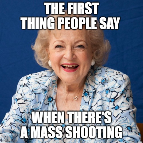Betty White  | THE FIRST THING PEOPLE SAY; WHEN THERE'S A MASS SHOOTING | image tagged in betty white | made w/ Imgflip meme maker