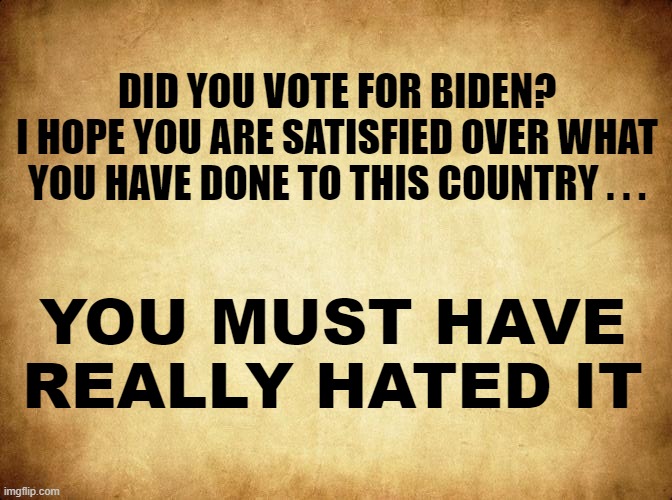 You must have REALLY HATED the Place! | DID YOU VOTE FOR BIDEN?
I HOPE YOU ARE SATISFIED OVER WHAT
YOU HAVE DONE TO THIS COUNTRY . . . YOU MUST HAVE 
REALLY HATED IT | image tagged in joe biden,biden,politics,political meme,liberals,dnc | made w/ Imgflip meme maker
