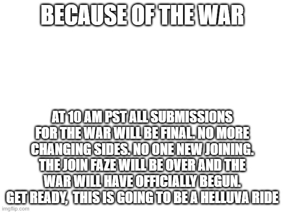 Blank White Template | BECAUSE OF THE WAR; AT 10 AM PST ALL SUBMISSIONS FOR THE WAR WILL BE FINAL. NO MORE CHANGING SIDES. NO ONE NEW JOINING. THE JOIN FAZE WILL BE OVER AND THE WAR WILL HAVE OFFICIALLY BEGUN. GET READY,  THIS IS GOING TO BE A HELLUVA RIDE | image tagged in blank white template | made w/ Imgflip meme maker