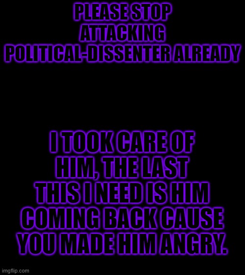 It's over, Stop it already | PLEASE STOP ATTACKING POLITICAL-DISSENTER ALREADY; I TOOK CARE OF HIM, THE LAST THIS I NEED IS HIM COMING BACK CAUSE YOU MADE HIM ANGRY. | image tagged in bigass black blank template | made w/ Imgflip meme maker