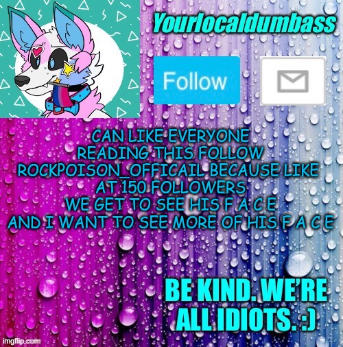xD | CAN LIKE EVERYONE READING THIS FOLLOW ROCKPOISON_OFFICAIL BECAUSE LIKE 
AT 150 FOLLOWERS
WE GET TO SEE HIS F A C E
AND I WANT TO SEE MORE OF HIS F A C E | image tagged in dumbass template | made w/ Imgflip meme maker