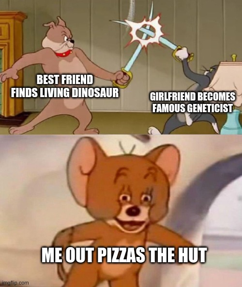 Tom and Jerry swordfight | BEST FRIEND FINDS LIVING DINOSAUR; GIRLFRIEND BECOMES FAMOUS GENETICIST; ME OUT PIZZAS THE HUT | image tagged in tom and jerry swordfight | made w/ Imgflip meme maker