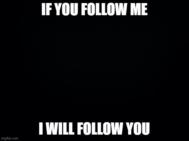 if you follow me ill follow you | IF YOU FOLLOW ME; I WILL FOLLOW YOU | image tagged in black background,follow me,ill follow you | made w/ Imgflip meme maker