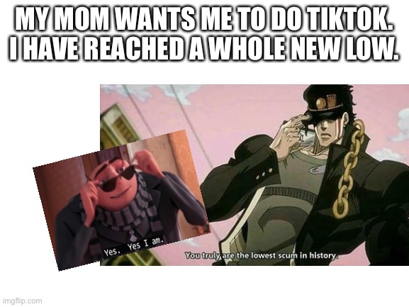 Yes I am | MY MOM WANTS ME TO DO TIKTOK. I HAVE REACHED A WHOLE NEW LOW. | image tagged in tik tok sucks | made w/ Imgflip meme maker