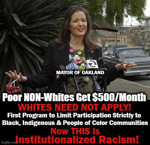 California Dreamin' | MAYOR OF OAKLAND; Poor NON-Whites Get $500/Month; WHITES NEED NOT APPLY! First Program to Limit Participation Strictly to 

Black, Indigenous & People of Color Communities; Institutionalized Racism! Now THIS is | image tagged in politics,liberalism,democratic socialism,racism,anti-white,california | made w/ Imgflip meme maker