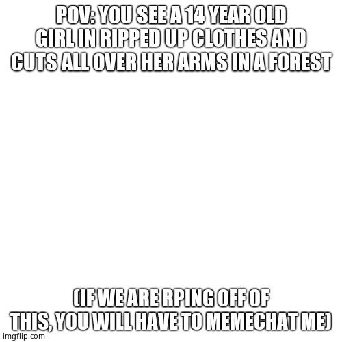 Blank Transparent Square Meme | POV: YOU SEE A 14 YEAR OLD GIRL IN RIPPED UP CLOTHES AND CUTS ALL OVER HER ARMS IN A FOREST; (IF WE ARE RPING OFF OF THIS, YOU WILL HAVE TO MEMECHAT ME) | image tagged in memes,blank transparent square | made w/ Imgflip meme maker