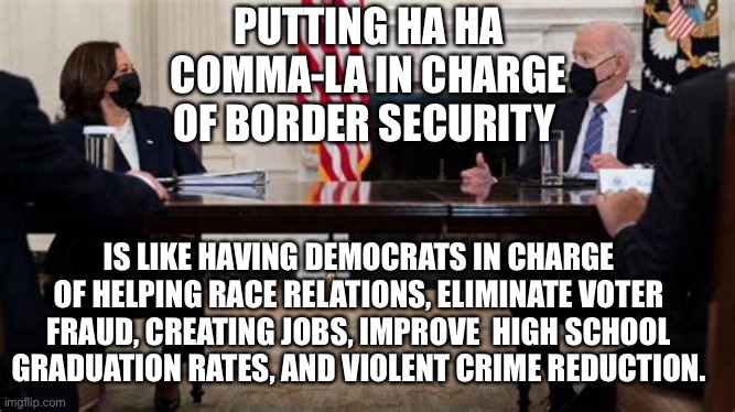 Comma-la to the rescue | PUTTING HA HA COMMA-LA IN CHARGE OF BORDER SECURITY; IS LIKE HAVING DEMOCRATS IN CHARGE OF HELPING RACE RELATIONS, ELIMINATE VOTER FRAUD, CREATING JOBS, IMPROVE  HIGH SCHOOL GRADUATION RATES, AND VIOLENT CRIME REDUCTION. | image tagged in kamala harris,biden,illegal immigration,democrats | made w/ Imgflip meme maker