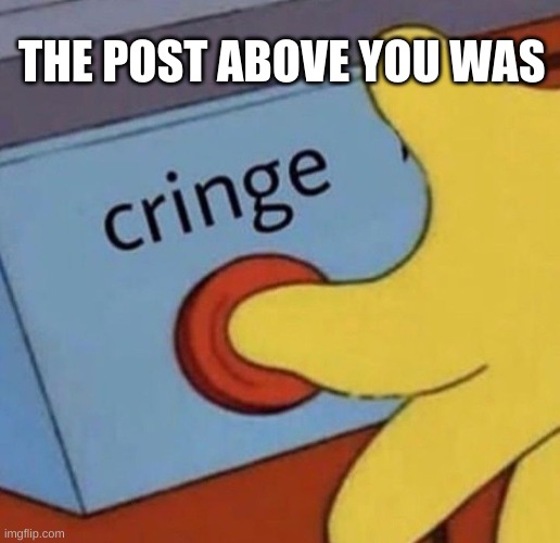 upvote if i was right :) | THE POST ABOVE YOU WAS | image tagged in cringe | made w/ Imgflip meme maker