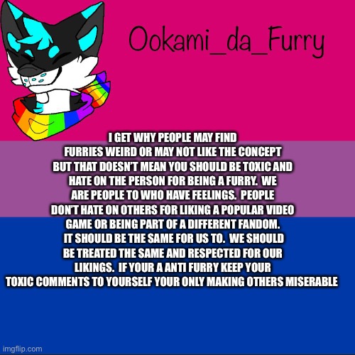 Nsndhbdbf | I GET WHY PEOPLE MAY FIND FURRIES WEIRD OR MAY NOT LIKE THE CONCEPT BUT THAT DOESN’T MEAN YOU SHOULD BE TOXIC AND HATE ON THE PERSON FOR BEING A FURRY.  WE ARE PEOPLE TO WHO HAVE FEELINGS.  PEOPLE DON’T HATE ON OTHERS FOR LIKING A POPULAR VIDEO GAME OR BEING PART OF A DIFFERENT FANDOM.  IT SHOULD BE THE SAME FOR US TO.  WE SHOULD BE TREATED THE SAME AND RESPECTED FOR OUR LIKINGS.  IF YOUR A ANTI FURRY KEEP YOUR TOXIC COMMENTS TO YOURSELF YOUR ONLY MAKING OTHERS MISERABLE | image tagged in ookami announcement,furry | made w/ Imgflip meme maker