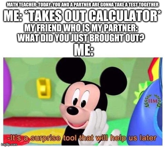 It's a surprise tool that will help us later | ME: *TAKES OUT CALCULATOR*; MATH TEACHER: TODAY, YOU AND A PARTNER ARE GONNA TAKE A TEST TOGETHER; MY FRIEND WHO IS MY PARTNER: WHAT DID YOU JUST BROUGHT OUT? ME: | image tagged in it's a surprise tool that will help us later,school | made w/ Imgflip meme maker