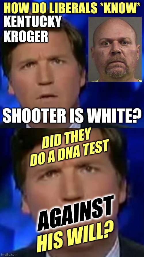 HOW DO LIBERALS *KNOW*; KENTUCKY
KROGER; SHOOTER IS WHITE? DID THEY DO A DNA TEST; AGAINST; HIS WILL? | image tagged in confused tucker carlson,kentucky,mass shooting,white nationalism,qanon,denial | made w/ Imgflip meme maker