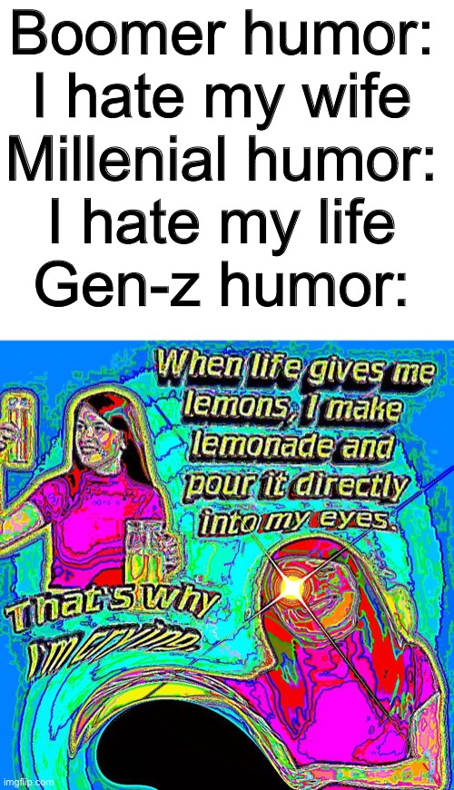 deep fried meme #1 |  Boomer humor:
I hate my wife
Millenial humor:
I hate my life
Gen-z humor: | image tagged in funny,memes,funny memes,boomer humor millennial humor gen-z humor,barney will eat all of your delectable biscuits,deep fried | made w/ Imgflip meme maker