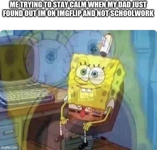 spongebob screaming inside | ME TRYING TO STAY CALM WHEN MY DAD JUST FOUND OUT IM ON IMGFLIP AND NOT SCHOOLWORK | image tagged in spongebob screaming inside | made w/ Imgflip meme maker