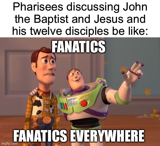 Pharisees discussing John the Baptist and Jesus and his twelve disciples be like:; FANATICS; FANATICS EVERYWHERE | image tagged in blank white template,memes,x x everywhere | made w/ Imgflip meme maker