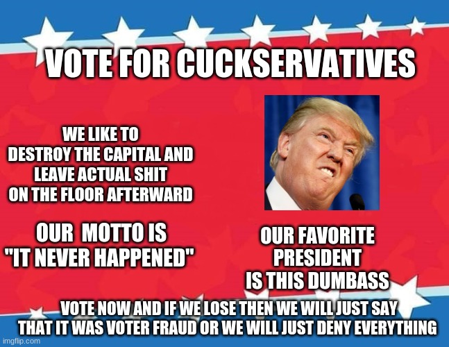 ima spam the politics stream with democrat memes | VOTE FOR CUCKSERVATIVES; WE LIKE TO DESTROY THE CAPITAL AND LEAVE ACTUAL SHIT ON THE FLOOR AFTERWARD; OUR  MOTTO IS "IT NEVER HAPPENED"; OUR FAVORITE PRESIDENT IS THIS DUMBASS; VOTE NOW AND IF WE LOSE THEN WE WILL JUST SAY THAT IT WAS VOTER FRAUD OR WE WILL JUST DENY EVERYTHING | image tagged in campaign sign | made w/ Imgflip meme maker