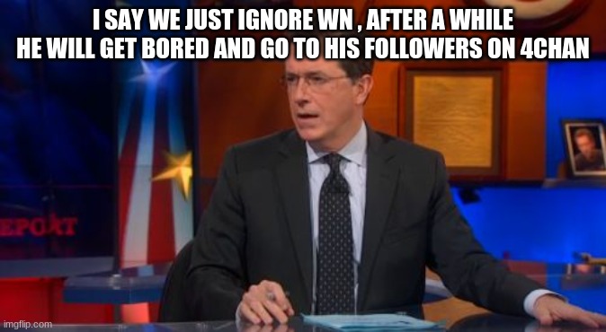 just ignore him and he will leave | I SAY WE JUST IGNORE WN , AFTER A WHILE HE WILL GET BORED AND GO TO HIS FOLLOWERS ON 4CHAN | image tagged in memes,speechless colbert face | made w/ Imgflip meme maker
