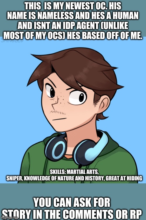 meet nameless | THIS  IS MY NEWEST OC. HIS NAME IS NAMELESS AND HES A HUMAN AND ISNT AN IDP AGENT (UNLIKE MOST OF MY OCS) HES BASED OFF OF ME. SKILLS: MARTIAL ARTS, SNIPER, KNOWLEDGE OF NATURE AND HISTORY, GREAT AT HIDING; YOU CAN ASK FOR STORY IN THE COMMENTS OR RP | made w/ Imgflip meme maker