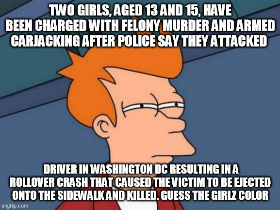 Futurama Fry | TWO GIRLS, AGED 13 AND 15, HAVE BEEN CHARGED WITH FELONY MURDER AND ARMED CARJACKING AFTER POLICE SAY THEY ATTACKED; DRIVER IN WASHINGTON DC RESULTING IN A ROLLOVER CRASH THAT CAUSED THE VICTIM TO BE EJECTED ONTO THE SIDEWALK AND KILLED. GUESS THE GIRLZ COLOR | image tagged in memes,futurama fry | made w/ Imgflip meme maker