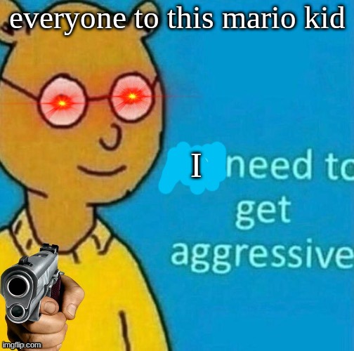 Ms_memer_hell | everyone to this mario kid; I | image tagged in need to get aggressive | made w/ Imgflip meme maker