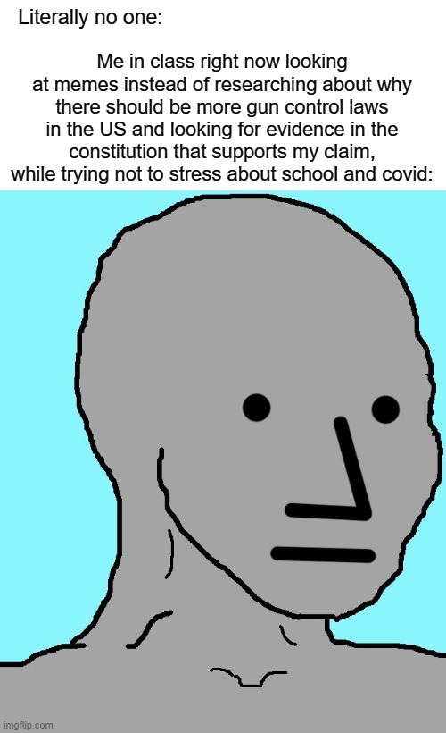 NPC | Me in class right now looking at memes instead of researching about why there should be more gun control laws in the US and looking for evidence in the constitution that supports my claim, while trying not to stress about school and covid:; Literally no one: | image tagged in memes,npc | made w/ Imgflip meme maker