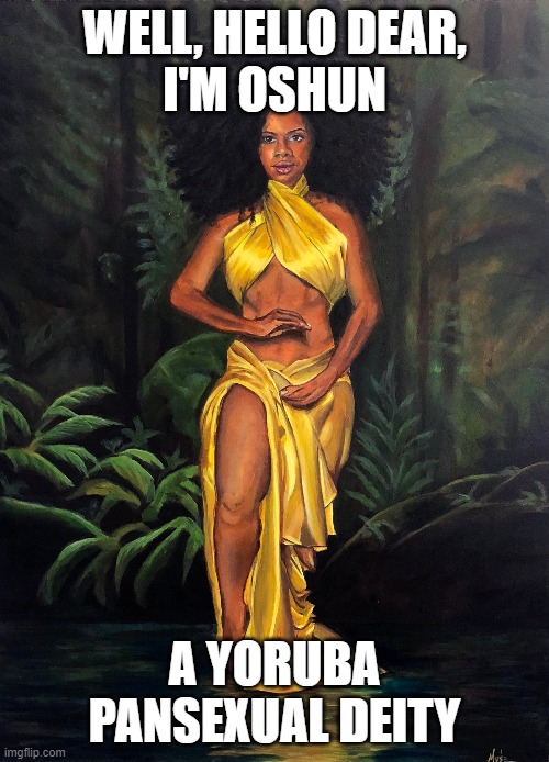 I barely managed to find any SFW images of her! xD (She's always naked for some reason) | WELL, HELLO DEAR,
I'M OSHUN; A YORUBA PANSEXUAL DEITY | image tagged in oshun,deities,pansexual,gods,lgbt | made w/ Imgflip meme maker