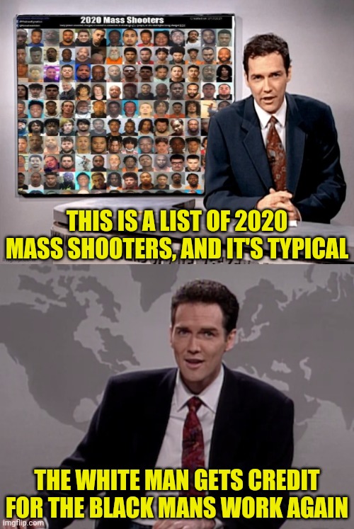 Typical Mass Shooters List In America Consist Of...You Guessed It | THIS IS A LIST OF 2020 MASS SHOOTERS, AND IT'S TYPICAL; THE WHITE MAN GETS CREDIT FOR THE BLACK MANS WORK AGAIN | image tagged in norm macdonald weekend update,white man,black man,mass shooting,msm lies | made w/ Imgflip meme maker