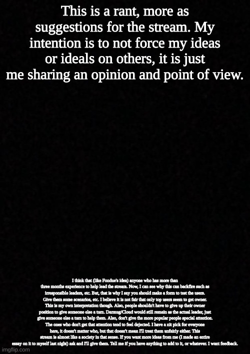 just sayin | This is a rant, more as suggestions for the stream. My intention is to not force my ideas or ideals on others, it is just me sharing an opinion and point of view. I think that (like Fondue's idea) anyone who has more than three months experience to help lead the stream. Now, I can see why this can backfire such as irresponsible leaders, etc. But, that is why I say you should make a form to test the users. Give them some scenarios, etc. I believe it is not fair that only top users seem to get owner. This is my own interpretation though. Also, people shouldn't have to give up their owner position to give someone else a turn. Darmug/Cloud would still remain as the actual leader, just give someone else a turn to help them. Also, don't give the more popular people special attention. The ones who don't get that attention tend to feel dejected. I have a nit pick for everyone here, it doesn't matter who, but that doesn't mean I'll treat them unfairly either. This stream is almost like a society in that sense. If you want more ideas from me (I made an entire essay on it to myself last night) ask and I'll give them. Tell me if you have anything to add to it, or whatever. I want feedback. | image tagged in blank | made w/ Imgflip meme maker