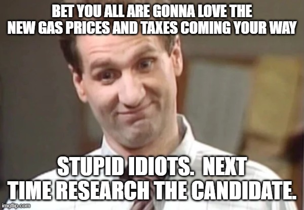 Al Bundy Yeah Right | BET YOU ALL ARE GONNA LOVE THE NEW GAS PRICES AND TAXES COMING YOUR WAY; STUPID IDIOTS.  NEXT TIME RESEARCH THE CANDIDATE. | image tagged in al bundy yeah right | made w/ Imgflip meme maker