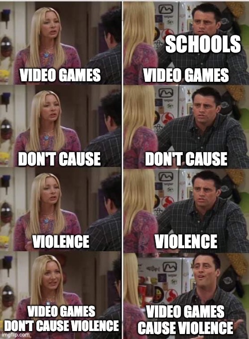 They do not i swear | SCHOOLS; VIDEO GAMES; VIDEO GAMES; DON'T CAUSE; DON'T CAUSE; VIOLENCE; VIOLENCE; VIDEO GAMES DON'T CAUSE VIOLENCE; VIDEO GAMES CAUSE VIOLENCE | image tagged in phoebe joey | made w/ Imgflip meme maker