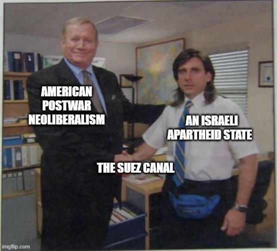 What's going on over there | AMERICAN POSTWAR NEOLIBERALISM; AN ISRAELI APARTHEID STATE; THE SUEZ CANAL | image tagged in the office handshake,middle east,evergiven,suez canal,boats,capitalism | made w/ Imgflip meme maker