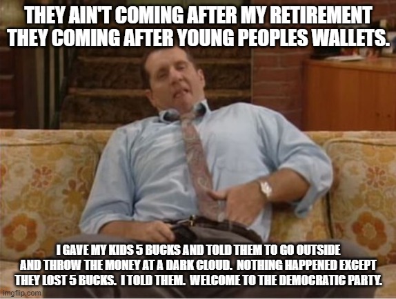 Al Bundy Here We Go Again | THEY AIN'T COMING AFTER MY RETIREMENT THEY COMING AFTER YOUNG PEOPLES WALLETS. I GAVE MY KIDS 5 BUCKS AND TOLD THEM TO GO OUTSIDE AND THROW  | image tagged in al bundy here we go again | made w/ Imgflip meme maker