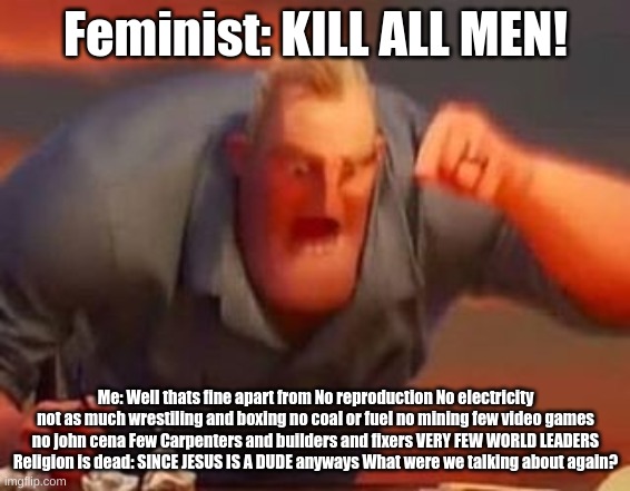 those feminist |  Feminist: KILL ALL MEN! Me: Well thats fine apart from No reproduction No electricity not as much wrestiling and boxing no coal or fuel no mining few video games no john cena Few Carpenters and builders and fixers VERY FEW WORLD LEADERS Religion is dead: SINCE JESUS IS A DUDE anyways What were we talking about again? | image tagged in mr incredible mad | made w/ Imgflip meme maker