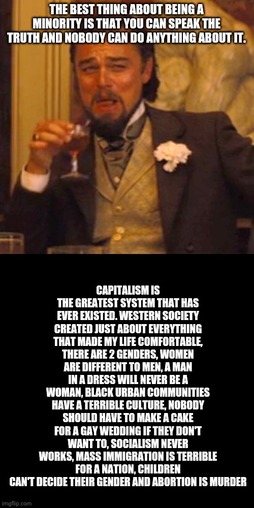 Laughing Leo Meme | THE BEST THING ABOUT BEING A MINORITY IS THAT YOU CAN SPEAK THE TRUTH AND NOBODY CAN DO ANYTHING ABOUT IT. CAPITALISM IS THE GREATEST SYSTEM THAT HAS EVER EXISTED. WESTERN SOCIETY CREATED JUST ABOUT EVERYTHING THAT MADE MY LIFE COMFORTABLE, THERE ARE 2 GENDERS, WOMEN ARE DIFFERENT TO MEN, A MAN IN A DRESS WILL NEVER BE A WOMAN, BLACK URBAN COMMUNITIES HAVE A TERRIBLE CULTURE, NOBODY SHOULD HAVE TO MAKE A CAKE FOR A GAY WEDDING IF THEY DON'T WANT TO, SOCIALISM NEVER WORKS, MASS IMMIGRATION IS TERRIBLE FOR A NATION, CHILDREN CAN'T DECIDE THEIR GENDER AND ABORTION IS MURDER | image tagged in memes,laughing leo | made w/ Imgflip meme maker