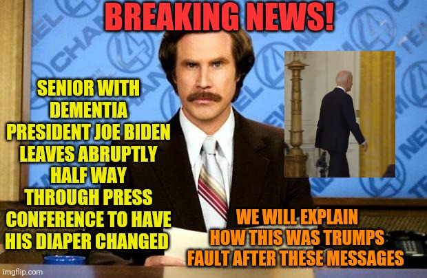 BREAKING NEWS | BREAKING NEWS! SENIOR WITH DEMENTIA PRESIDENT JOE BIDEN LEAVES ABRUPTLY HALF WAY THROUGH PRESS CONFERENCE TO HAVE HIS DIAPER CHANGED; WE WILL EXPLAIN HOW THIS WAS TRUMPS FAULT AFTER THESE MESSAGES | image tagged in breaking news | made w/ Imgflip meme maker