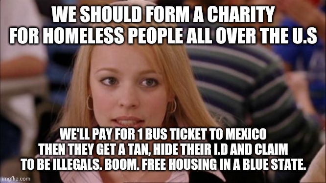 Its Not Going To Happen | WE SHOULD FORM A CHARITY FOR HOMELESS PEOPLE ALL OVER THE U.S; WE'LL PAY FOR 1 BUS TICKET TO MEXICO THEN THEY GET A TAN, HIDE THEIR I.D AND CLAIM TO BE ILLEGALS. BOOM. FREE HOUSING IN A BLUE STATE. | image tagged in memes,its not going to happen | made w/ Imgflip meme maker