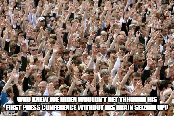 I'd say making fun of Pedo Joe is easier than shooting fish in a barrel, if it didn't insult the fish. | WHO KNEW JOE BIDEN WOULDN'T GET THROUGH HIS FIRST PRESS CONFERENCE WITHOUT HIS BRAIN SEIZING UP? | image tagged in people raising hands,impeach46,stupid liberals,sad joe biden | made w/ Imgflip meme maker
