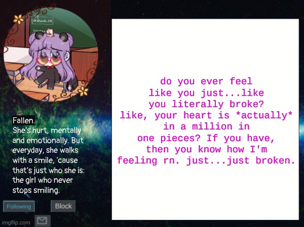 *sigh* | do you ever feel like you just...like you literally broke? like, your heart is *actually* in a million in one pieces? If you have, then you know how I'm feeling rn. just...just broken. | image tagged in smol bean temp | made w/ Imgflip meme maker