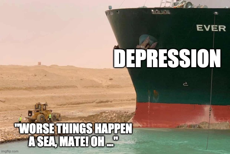 Depression | DEPRESSION; "WORSE THINGS HAPPEN A SEA, MATE! OH ..." | image tagged in suez things | made w/ Imgflip meme maker