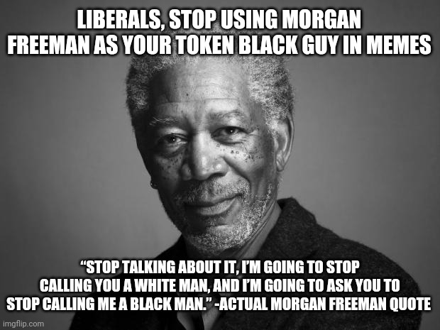 Morgan Freeman | LIBERALS, STOP USING MORGAN FREEMAN AS YOUR TOKEN BLACK GUY IN MEMES; “STOP TALKING ABOUT IT, I’M GOING TO STOP CALLING YOU A WHITE MAN, AND I’M GOING TO ASK YOU TO STOP CALLING ME A BLACK MAN.” -ACTUAL MORGAN FREEMAN QUOTE | image tagged in morgan freeman | made w/ Imgflip meme maker