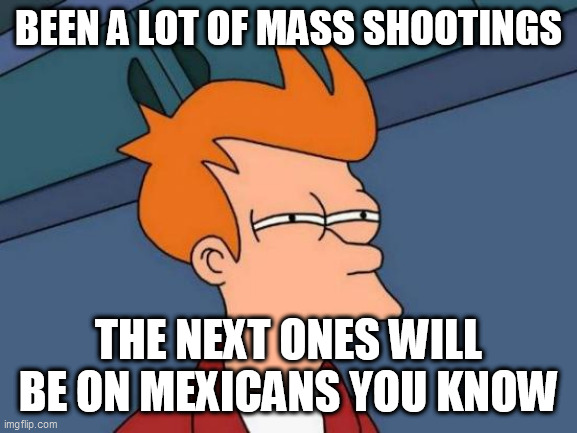 Futurama Fry Meme | BEEN A LOT OF MASS SHOOTINGS; THE NEXT ONES WILL BE ON MEXICANS YOU KNOW | image tagged in memes,futurama fry | made w/ Imgflip meme maker