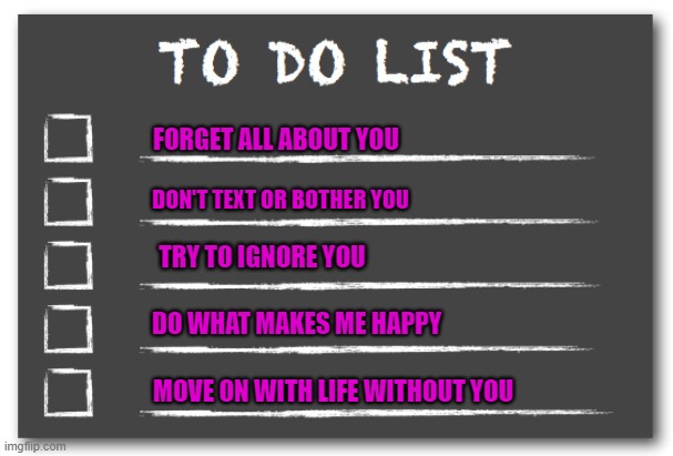 My To Do List | FORGET ALL ABOUT YOU; DON'T TEXT OR BOTHER YOU; TRY TO IGNORE YOU; DO WHAT MAKES ME HAPPY; MOVE ON WITH LIFE WITHOUT YOU | image tagged in to do list | made w/ Imgflip meme maker