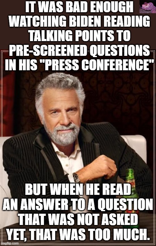 If this "press conference" was supposed to help Biden, it failed miserably. | IT WAS BAD ENOUGH WATCHING BIDEN READING TALKING POINTS TO PRE-SCREENED QUESTIONS IN HIS "PRESS CONFERENCE"; BUT WHEN HE READ AN ANSWER TO A QUESTION THAT WAS NOT ASKED YET, THAT WAS TOO MUCH. | image tagged in memes,the most interesting man in the world | made w/ Imgflip meme maker