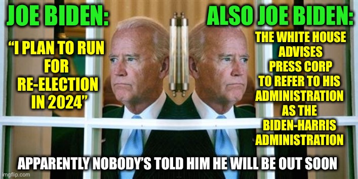 When you’re the last to know | ALSO JOE BIDEN:; JOE BIDEN:; THE WHITE HOUSE
ADVISES PRESS CORP
TO REFER TO HIS 
ADMINISTRATION 
AS THE 
BIDEN-HARRIS 
ADMINISTRATION; “I PLAN TO RUN 
FOR 
RE-ELECTION
 IN 2024”; APPARENTLY NOBODY’S TOLD HIM HE WILL BE OUT SOON | image tagged in joe biden,kamala harris | made w/ Imgflip meme maker